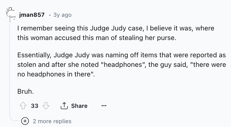 number - jman857 3y ago I remember seeing this Judge Judy case, I believe it was, where this woman accused this man of stealing her purse. Essentially, Judge Judy was naming off items that were reported as stolen and after she noted "headphones", the guy 